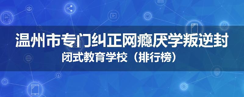 温州市专门纠正网瘾厌学叛逆封闭式教育学校（排行榜）