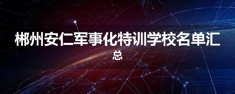 郴州安仁军事化特训学校名单汇总