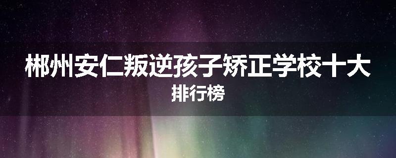 郴州安仁叛逆孩子矫正学校十大排行榜