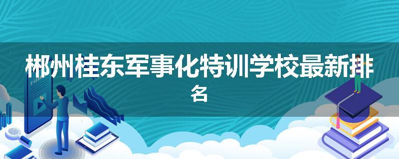 郴州桂东军事化特训学校最新排名