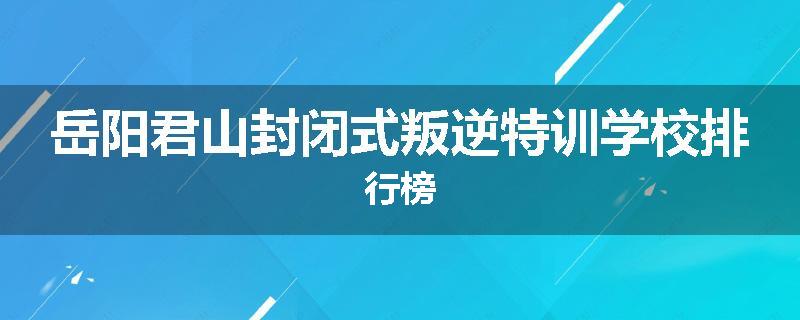 岳阳君山封闭式叛逆特训学校排行榜