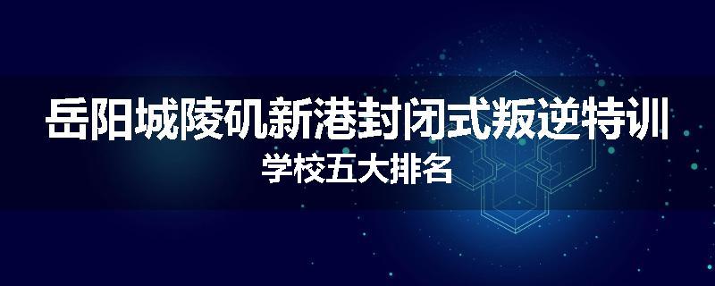 岳阳城陵矶新港封闭式叛逆特训学校五大排名