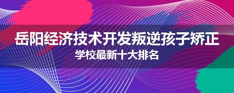 岳阳经济技术开发叛逆孩子矫正学校最新十大排名