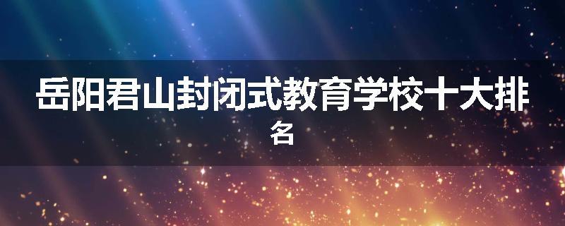 岳阳君山封闭式教育学校十大排名