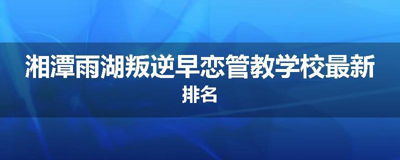 湘潭雨湖叛逆早恋管教学校最新排名