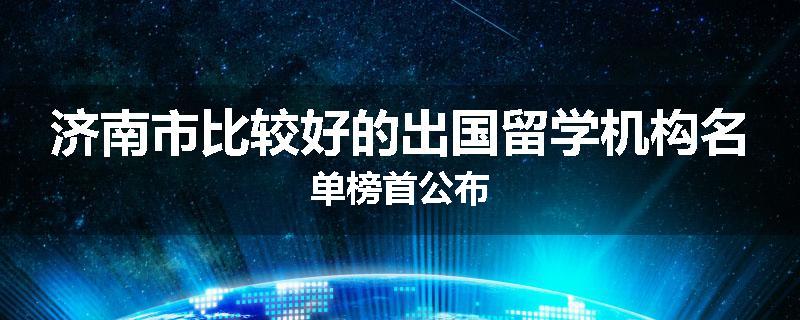 济南市比较好的出国留学机构名单榜首公布