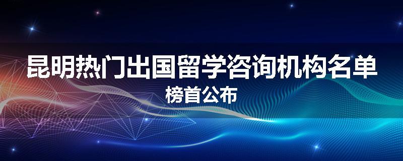 昆明热门出国留学咨询机构名单榜首公布