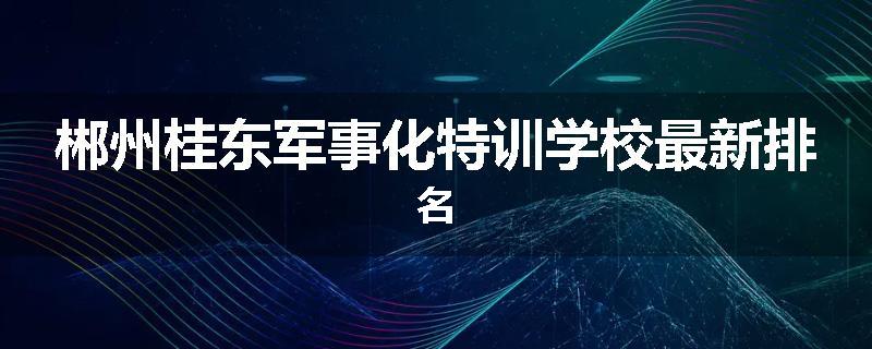 郴州桂东军事化特训学校最新排名