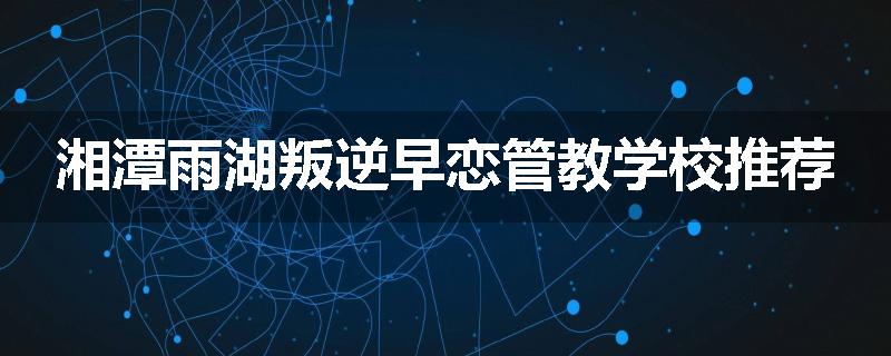 湘潭雨湖叛逆早恋管教学校推荐