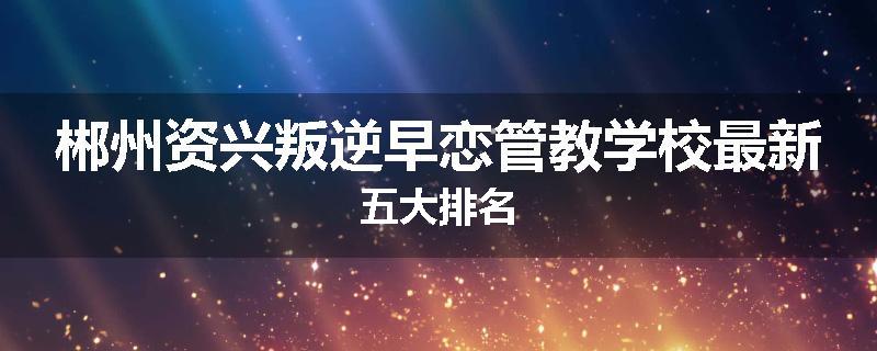 郴州资兴叛逆早恋管教学校最新五大排名
