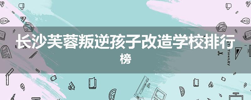 长沙芙蓉叛逆孩子改造学校排行榜