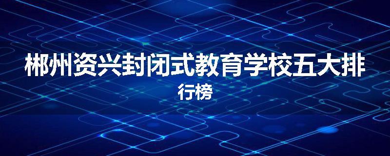 郴州资兴封闭式教育学校五大排行榜