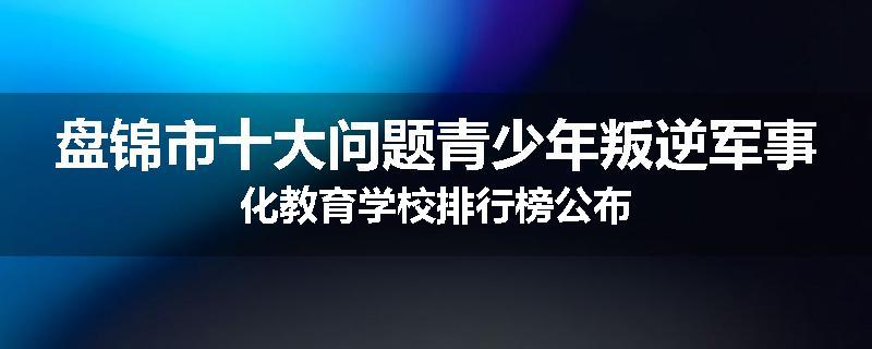 盘锦市十大问题青少年叛逆军事化教育学校排行榜公布