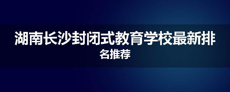 湖南长沙封闭式教育学校最新排名推荐