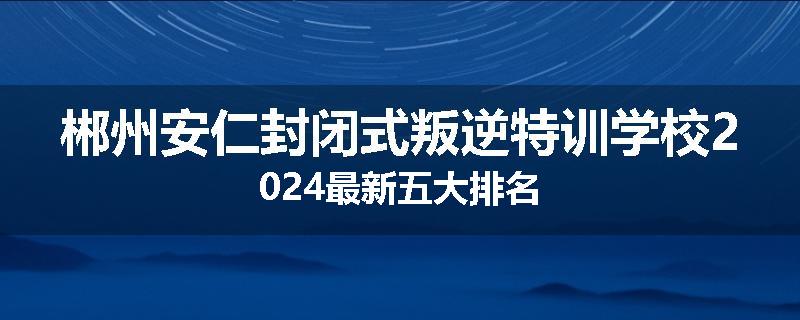 郴州安仁封闭式叛逆特训学校2024最新五大排名