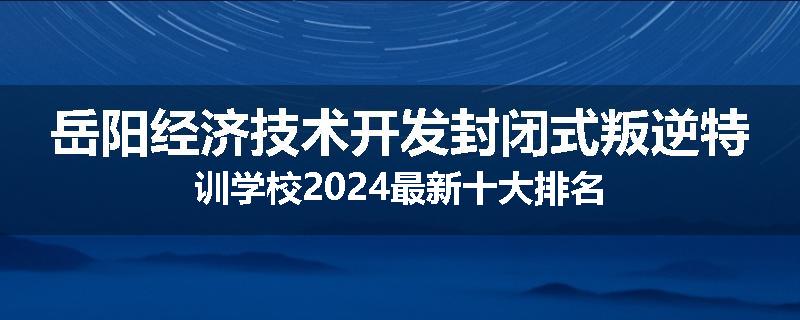 岳阳经济技术开发封闭式叛逆特训学校2024最新十大排名