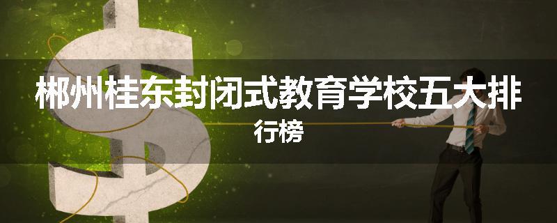 郴州桂东封闭式教育学校五大排行榜