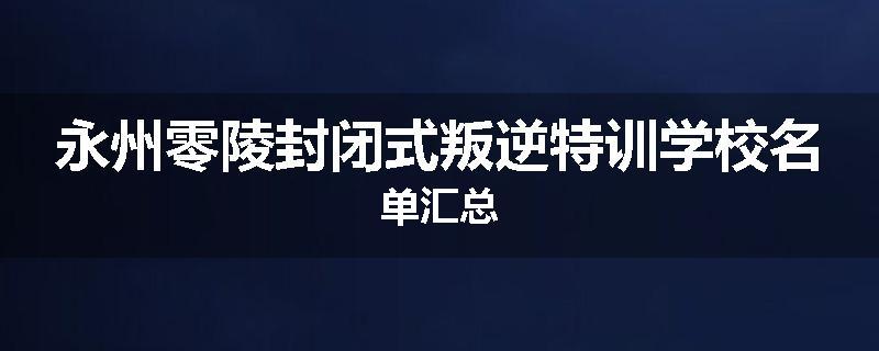 永州零陵封闭式叛逆特训学校名单汇总