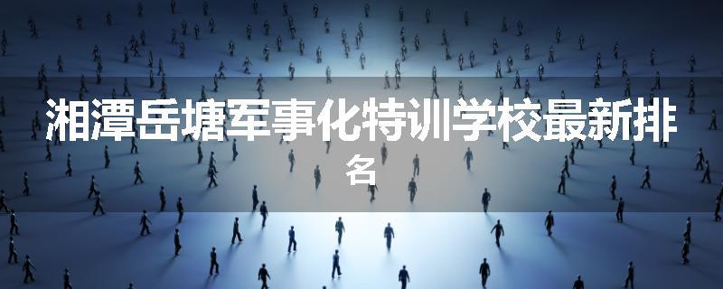 湘潭岳塘军事化特训学校最新排名