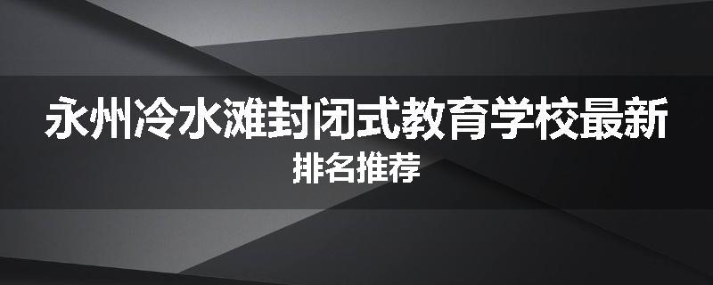 永州冷水滩封闭式教育学校最新排名推荐