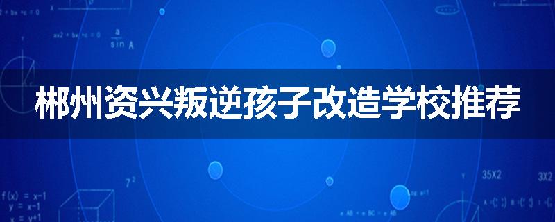 郴州资兴叛逆孩子改造学校推荐