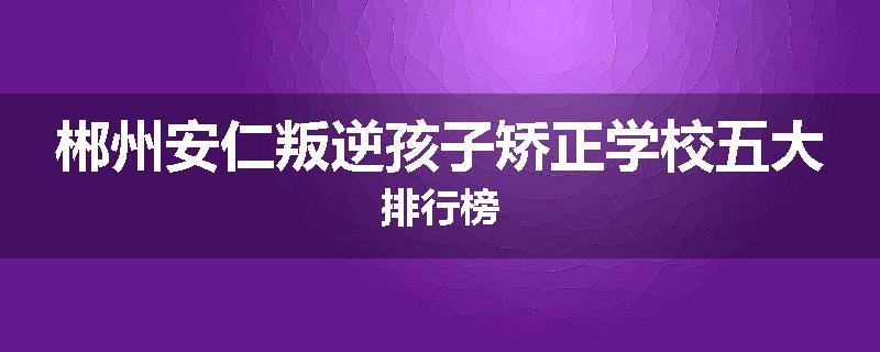 郴州安仁叛逆孩子矫正学校五大排行榜