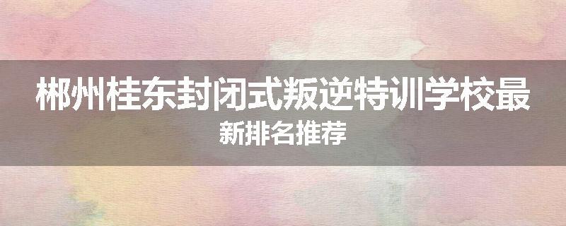 郴州桂东封闭式叛逆特训学校最新排名推荐