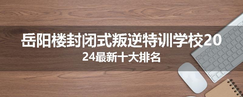 岳阳楼封闭式叛逆特训学校2024最新十大排名