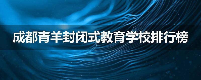 成都青羊封闭式教育学校排行榜