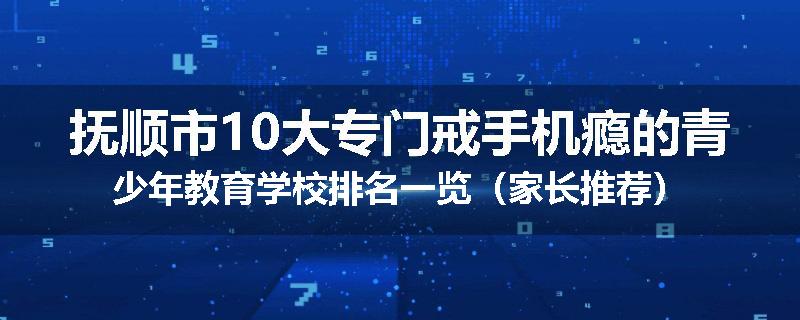 抚顺市10大专门戒手机瘾的青少年教育学校排名一览（家长推荐）