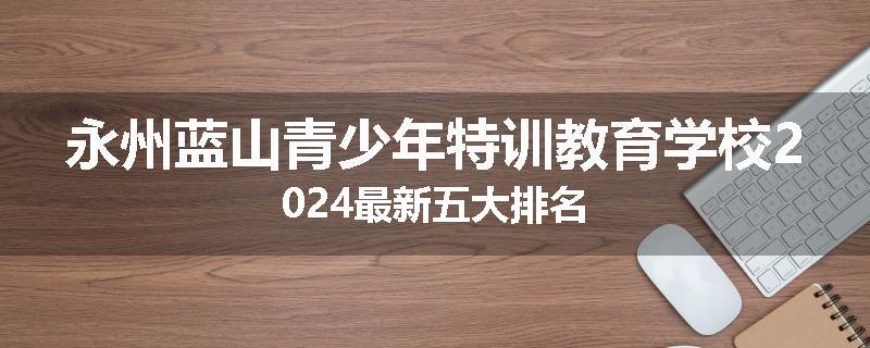 永州蓝山青少年特训教育学校2024最新五大排名