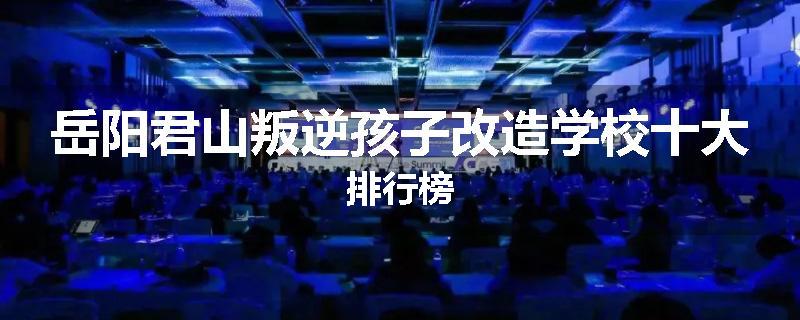 岳阳君山叛逆孩子改造学校十大排行榜