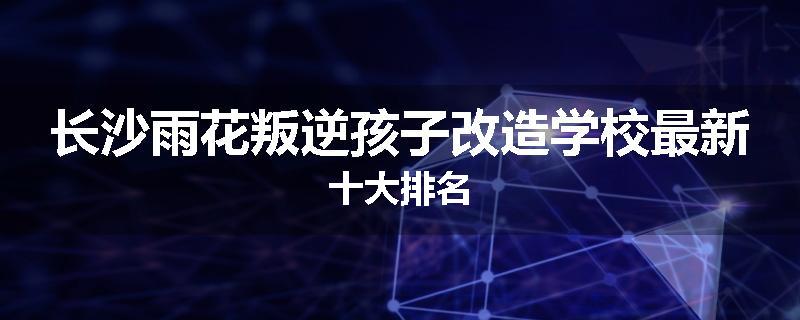 长沙雨花叛逆孩子改造学校最新十大排名