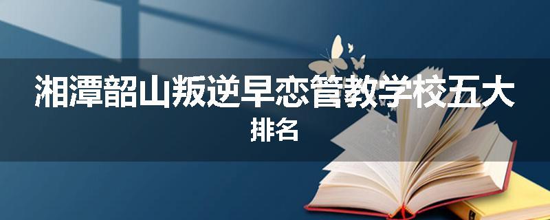 湘潭韶山叛逆早恋管教学校五大排名