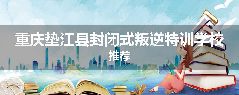 重庆垫江县封闭式叛逆特训学校推荐