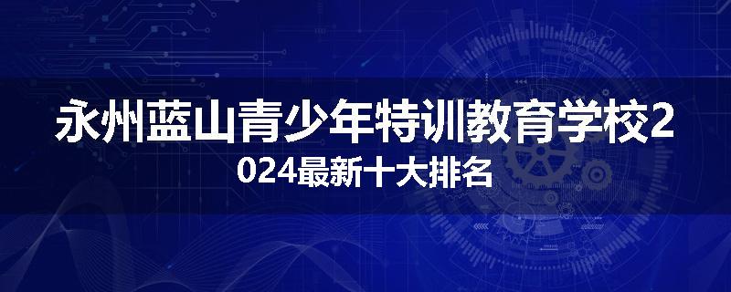 永州蓝山青少年特训教育学校2024最新十大排名