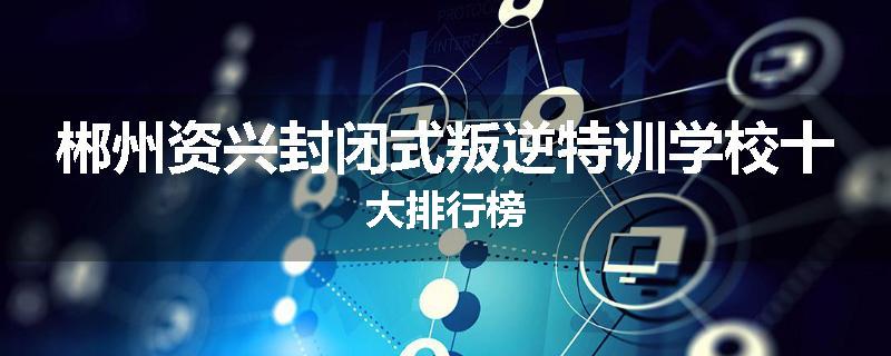 郴州资兴封闭式叛逆特训学校十大排行榜
