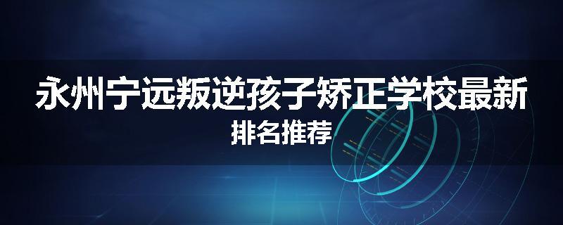 永州宁远叛逆孩子矫正学校最新排名推荐