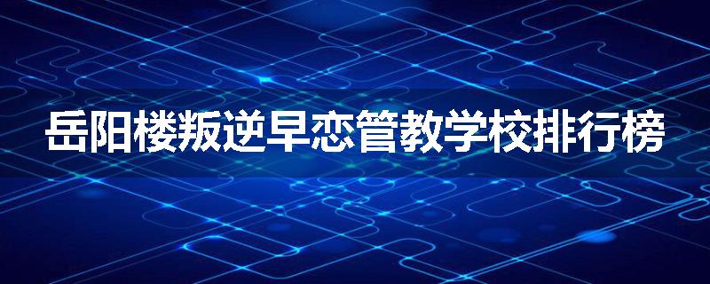 岳阳楼叛逆早恋管教学校排行榜