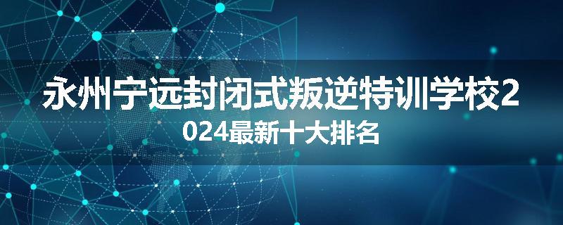 永州宁远封闭式叛逆特训学校2024最新十大排名