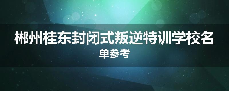 郴州桂东封闭式叛逆特训学校名单参考