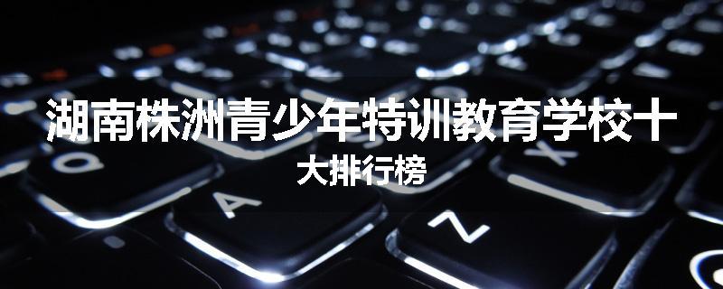 湖南株洲青少年特训教育学校十大排行榜