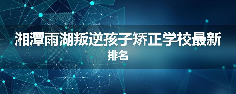 湘潭雨湖叛逆孩子矫正学校最新排名