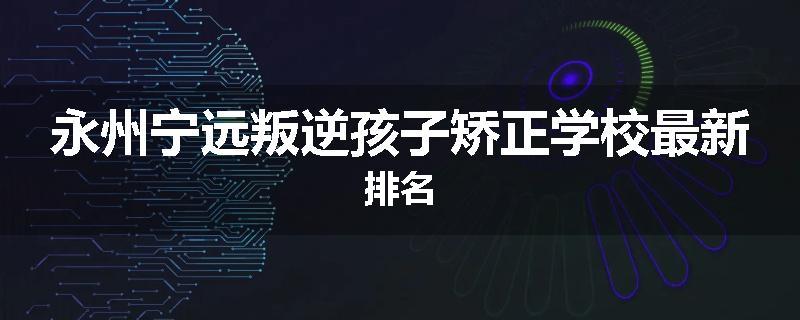 永州宁远叛逆孩子矫正学校最新排名