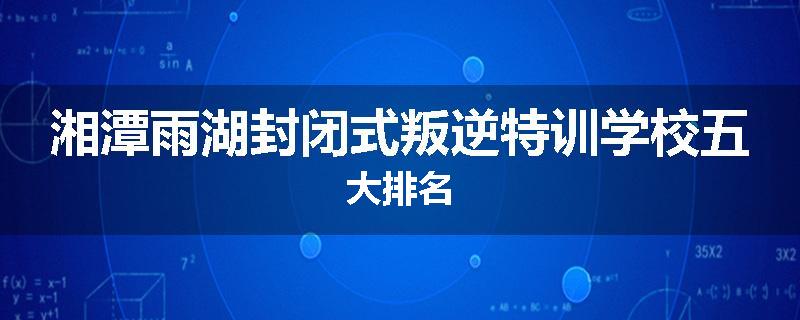 湘潭雨湖封闭式叛逆特训学校五大排名