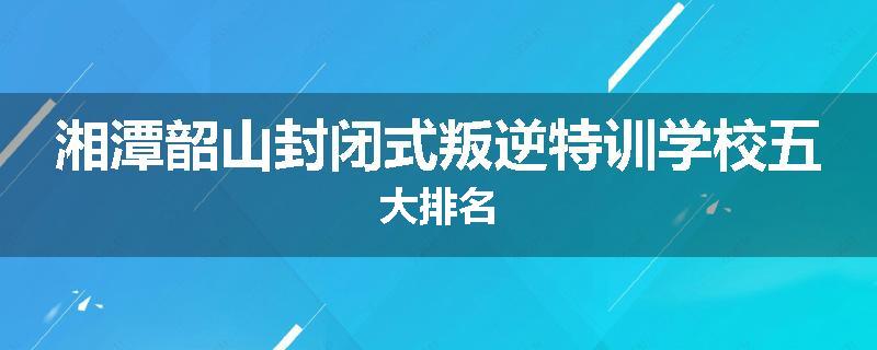 湘潭韶山封闭式叛逆特训学校五大排名