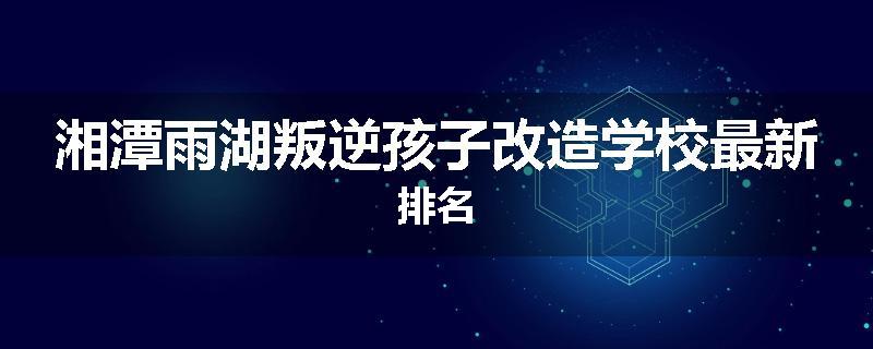 湘潭雨湖叛逆孩子改造学校最新排名
