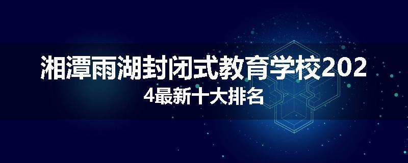 湘潭雨湖封闭式教育学校2024最新十大排名