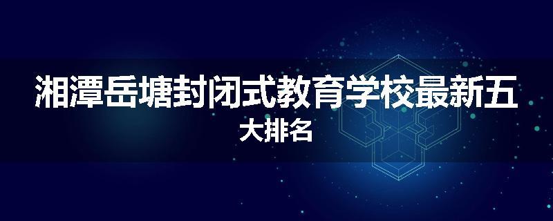 湘潭岳塘封闭式教育学校最新五大排名