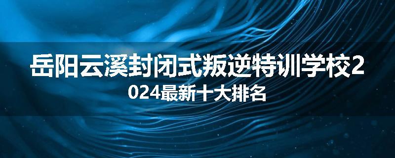 岳阳云溪封闭式叛逆特训学校2024最新十大排名